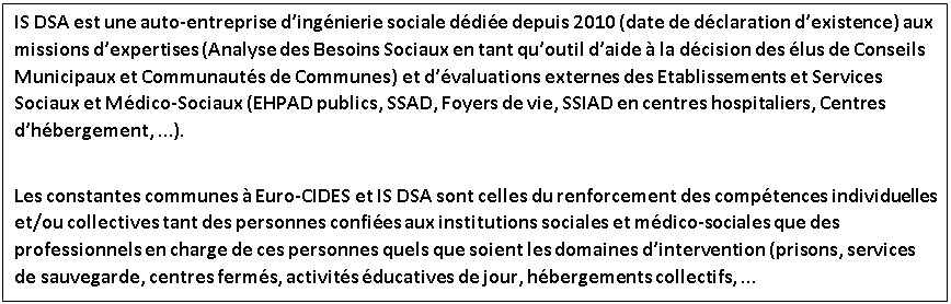 Zone de Texte: IS DSA est une auto-entreprise d’ingénierie sociale dédiée depuis 2010 (date de déclaration d’existence) aux missions d’expertises (Analyse des Besoins Sociaux en tant qu’outil d’aide à la décision des élus de Conseils Municipaux et Communautés de Communes) et d’évaluations externes des Etablissements et Services Sociaux et Médico-Sociaux (EHPAD publics, SSAD, Foyers de vie, SSIAD en centres hospitaliers, Centres d’hébergement, …).